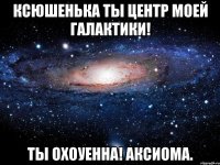 ксюшенька ты центр моей галактики! ты охоуенна! аксиома.