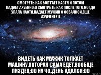 смотреть как болтает настя и потом падает,ахуенно:d смотреть как после того,когда упала настя,падает мужик с собачкой,еще ахуеннее)) видеть как мужик толкает машину,которая сама едет,вообще пиздец:dd ну чо,день удался:dd