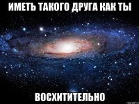 иметь такого друга как ты восхитительно