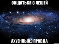 общаться с лешей ахуенный:) правда