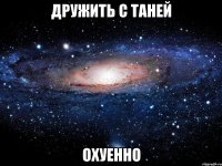 дружить с таней охуенно