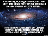 я построил дом,посадил платан,я построил мост через океан,я построил мир всех людей любя,но зачем он мне,если нет тебя... я срубил платан и сломал свой мост,я развел костер,сколотил помост.мне осталось шаг сделать до огня для чего мне жить если нет тебя!!!...