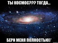 ты космос??? тогда... бери меня полностью)*