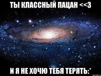 ты классный пацан <<3 и я не хочю тебя терять:*