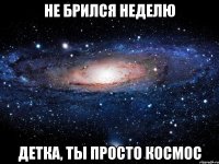 не брился неделю детка, ты просто космос