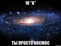 10 "a" ты просто космос