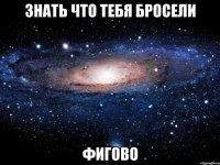 знать что тебя бросели фигово