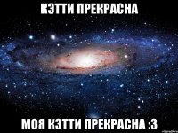 кэтти прекрасна моя кэтти прекрасна :3