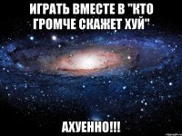 играть вместе в "кто громче скажет хуй" ахуенно!!!