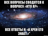 все вопросы сводятся к вопросу: «кто я?» все ответы к: «а хрен его знает.»"