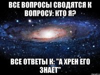 все вопросы сводятся к вопросу: кто я? все ответы к: "а хрен его знает"