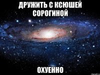 дружить с ксюшей сорогиной охуенно