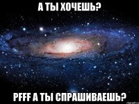 а ты хочешь? pfff а ты спрашиваешь?