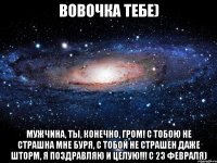 вовочка тебе) мужчина, ты, конечно, гром! с тобою не страшна мне буря, с тобой не страшен даже шторм, я поздравляю и целую!!! с 23 февраля)