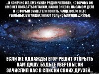 ...и конечно же, ему нужен рядом человек, которому он сможет показаться таким, каков он есть на самом деле и который сумеет его понять. чаще всего о его реальных взглядах знают только близкие друзья. если же однажды егор решит открыть вам душу, будьте уверены, он зачислил вас в списки своих друзей...