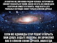 ...и конечно же, ему нужен рядом человек, которому он сможет показаться таким, каков он есть на самом деле и который сумеет его понять. чаще всего о его реальных взглядах знают только близкие друзья. если же однажды егор решит открыть вам душу, будьте уверены, он зачислил вас в списки своих друзей...навсегда