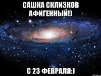 сашка склизков афигенный!) с 23 февраля:)