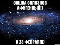 сашка склизков афигенный!) с 23 февраля!)