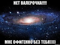 нет валерочка!!! мне офигенно без тебя))))