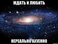 ждать и любить нереально ахуенно