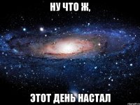 ну что ж, этот день настал