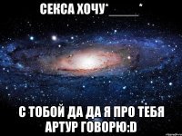 секса хочу*____* с тобой да да я про тебя артур говорю:d