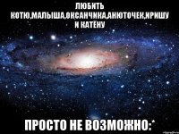 любить котю,малыша,оксанчика,анюточек,иришу и катёну просто не возможно:*