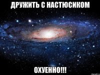 дружить с настюсиком охуенно!!!