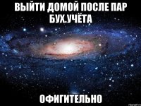 выйти домой после пар бух.учёта офигительно