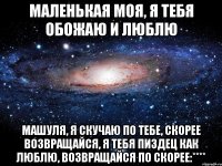 маленькая моя, я тебя обожаю и люблю машуля, я скучаю по тебе, скорее возвращайся, я тебя пиздец как люблю, возвращайся по скорее:****