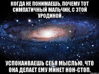 когда не понимаешь, почему тот симпатичный мальчик, с этой уродиной успокаиваешь себя мыслью, что она делает ему минет нон-стоп.