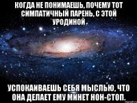 когда не понимаешь, почему тот симпатичный парень, с этой уродиной успокаиваешь себя мыслью, что она делает ему минет нон-стоп.