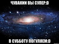 чувакии вы супер:d в субботу погуляем:d