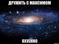 дружить с максимом охуенно