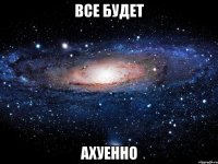 все будет ахуенно