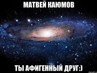 матвей каюмов ты афигенный друг:)