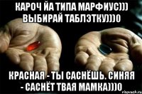 кароч йа типа марфиус))) выбирай таблэтку)))0 красная - ты саснёшь. синяя - саснёт твая мамка)))0