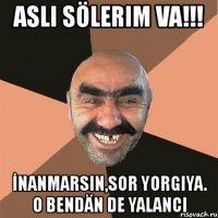 aslı sölerim va!!! İnanmarsın,sor yorgiya. o bendän de yalancı