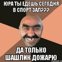 юра ты едешь сегодня в спорт зал??? да только шашлик дожарю