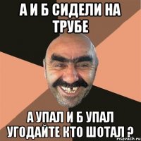 а и б сидели на трубе а упал и б упал угодайте кто шотал ?