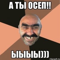 а ты осеп!! ыыыы)))