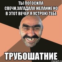 ты погосила свечи,загадала желание но в этот вечер я устрою тебе трубошатние