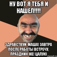 ну вот я тебя и нашел!!! здравствуй, маша! завтра после работы встречу, праздник же! цалую