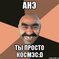 анэ ты просто космэс:d