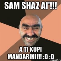 sam shaz ai'!!! a ti kupi mandarini!!! :d :d