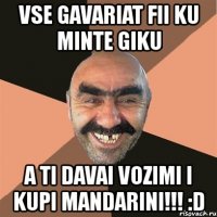 vse gavariat fii ku minte giku a ti davai vozimi i kupi mandarini!!! :d