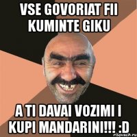 vse govoriat fii kuminte giku a ti davai vozimi i kupi mandarini!!! :d