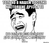 только в нашем поселке настоящие друзья те кто больше всех обзывает друг друга матом и посылает на ...