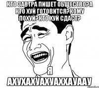 кто завтра пишет общество?а кто хуй готовится?кому похуй?кто хуй сдаст? я ахухахуахуаххауаау