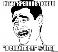 и тут крепков понял "я снайпер!!!" ® олег